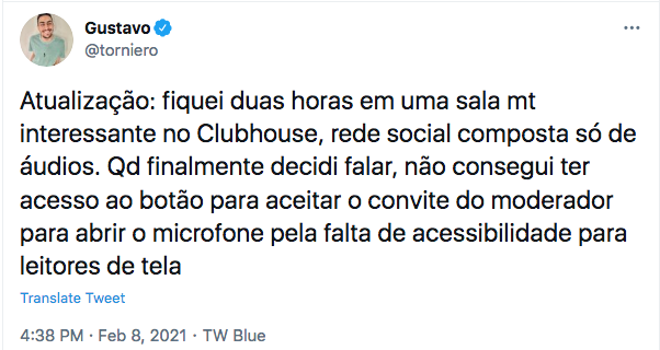 Tweet de @torniero. Atualização: fiquei duas horas em uma sala mt interessante no Clubhouse, rede social composta só de áudios. Qd finalmente decidi falar, não consegui ter acesso ao botão para aceitar o convite do moderador para abrir o microfone pela falta de acessibilidade para leitores de tela 
