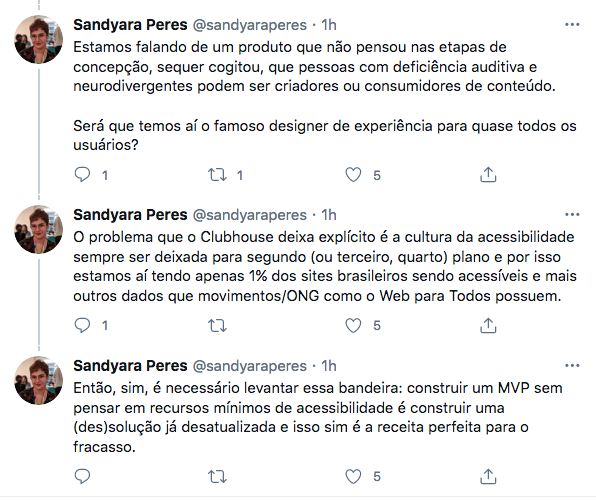 Imagem de de um fio com três tweets de Sandyara Peres. O primeiro diz: Estamos falando de um produto que não pensou nas etapas de concepção, sequer cogitou que pessoas com deficiência auditiva e neurodivergentes podem ser criadores ou consumidores de conteúdo. Será que temos aí o famoso designer de experiência para quase todos os usuários? 

O segundo tweet: O problema que o Clubhouse deixa explícito é a cultura da acessibilidade sempre ser deixadapara segundo (ou terceiro, quarto) e po isso estamos aí, tendo apenas 1% dos sites brasileiros sendo acessíveis e mais outros dados que movimentos/ONG como o Web Para Todos possuem. 

Terceiro tweet: então, sim, é necessário levantar esse bandeira: construir um MVP sem pensar em recursos mínimos de acessibilidade é construir uma (des)solução  já desatualizada e isso sim é a receita perfeita para o fracasso. 